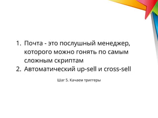 Шаг 5. Качаем триггеры
1. Почта - это послушный менеджер,
которого можно гонять по самым
сложным скриптам
2. Автоматический up-sell и cross-sell
 