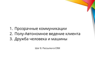 Шаг 8. Рассылки в CRM
1. Прозрачные коммуникации
2. Полу-Автономное ведение клиента
3. Дружба человека и машины
 