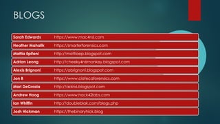 Sarah Edwards https://www.mac4n6.com
Heather Mahalik https://smarterforensics.com
Mattia Epifani http://mattiaep.blogspot.com
Adrian Leong http://cheeky4n6monkey.blogspot.com
Alexis Brignoni https://abrignoni.blogspot.com
Jon B https://www.ciofecaforensics.com
Mari DeGrazia http://az4n6.blogspot.com
Andrew Hoog https://www.hack42labs.com
Ian Whiffin http://doubleblak.com/blogs.php
Josh Hickman https://thebinaryhick.blog
BLOGS
 