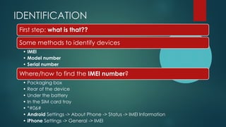 IDENTIFICATION
First step: what is that??
Some methods to identify devices
• IMEI
• Model number
• Serial number
Where/how to find the IMEI number?
• Packaging box
• Rear of the device
• Under the battery
• In the SIM card tray
• *#06#
• Android Settings -> About Phone -> Status -> IMEI Information
• iPhone Settings -> General -> IMEI
 