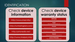 IDENTIFICATION
Check device
information
http://www.imei.info/
https://numberingplans.com/
http://phonedb.net/
http://www.imeipro.info/
Check device
warranty status
Samsung
https://support-
ca.samsung.com/secaew/consumer/ca/findwarranty/warrantyinfo
Apple
https://checkcoverage.apple.com/
Huawei
https://consumer.huawei.com/us/support/warranty-query/
Oppo
https://oppo-au.custhelp.com/app/products/warranty_status
Xiaomi
https://www.mi.com/en/verify/#/en/tab/imei
Lenovo/Motorola
https://support.lenovo.com/warrantylookup
 