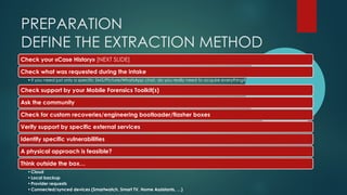 PREPARATION
DEFINE THE EXTRACTION METHOD
Check your «Case History» [NEXT SLIDE]
Check what was requested during the intake
•If you need just only a specific SMS/Picture/WhatsApp chat, do you really need to acquire everything?
Check support by your Mobile Forensics Toolkit(s)
Ask the community
Check for custom recoveries/engineering bootloader/flasher boxes
Verify support by specific external services
Identify specific vulnerabilities
A physical approach is feasible?
Think outside the box…
•Cloud
•Local backup
•Provider requests
•Connected/synced devices (Smartwatch, Smart TV, Home Assistants, …)
 