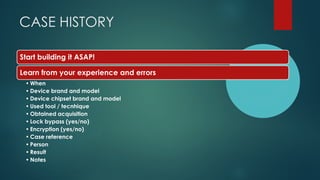 CASE HISTORY
Start building it ASAP!
Learn from your experience and errors
• When
• Device brand and model
• Device chipset brand and model
• Used tool / tecnhique
• Obtained acquisition
• Lock bypass (yes/no)
• Encryption (yes/no)
• Case reference
• Person
• Result
• Notes
 