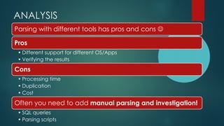 ANALYSIS
Parsing with different tools has pros and cons ☺
Pros
• Different support for different OS/Apps
• Verifying the results
Cons
• Processing time
• Duplication
• Cost
Often you need to add manual parsing and investigation!
• SQL queries
• Parsing scripts
 