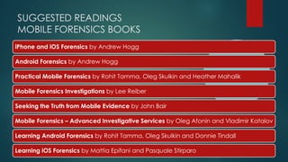 SUGGESTED READINGS
MOBILE FORENSICS BOOKS
iPhone and iOS Forensics by Andrew Hogg
Android Forensics by Andrew Hogg
Practical Mobile Forensics by Rohit Tamma, Oleg Skulkin and Heather Mahalik
Mobile Forensics Investigations by Lee Reiber
Seeking the Truth from Mobile Evidence by John Bair
Mobile Forensics – Advanced Investigative Services by Oleg Afonin and Vladimir Katalov
Learning Android Forensics by Rohit Tamma, Oleg Skulkin and Donnie Tindall
Learning iOS Forensics by Mattia Epifani and Pasquale Stirparo
 