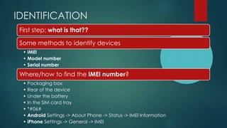 IDENTIFICATION
First step: what is that??
Some methods to identify devices
• IMEI
• Model number
• Serial number
Where/how...