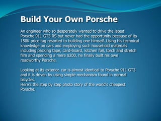 Build Your Own Porsche An engineer who so desperately wanted to drive the latest Porsche 911 GT3 RS but never had the opportunity because of its 150K price tag resorted to building one himself. Using his technical knowledge on cars and employing such household materials including packing tape, card-board, kitchen foil, torch and stretch filmandspending a mere $200, he finally built his own roadworthy Porsche. Looking at its exterior, car is almost identical to Porsche 911 GT3 and it is driven by using simple mechanism found in normal bicycles. Here's the step by step photo story of the world's cheapest Porsche. 