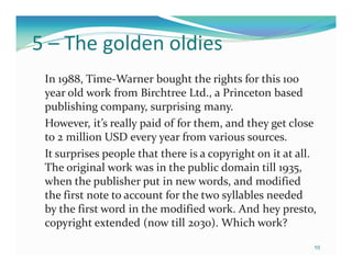 5 – The golden oldies
 In 1988, Time-Warner bought the rights for this 100
 year old work from Birchtree Ltd., a Princeton based
 publishing company, surprising many.
 However, it’s really paid of for them, and they get close
 to 2 million USD every year from various sources.
 It surprises people that there is a copyright on it at all.
 The original work was in the public domain till 1935,
 when the publisher put in new words, and modified
 the first note to account for the two syllables needed
 by the first word in the modified work. And hey presto,
 copyright extended (now till 2030). Which work?
                                                           10
 