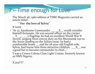7 – Time enough for Love
 The March 28, 1960 edition of TIME Magazine carried an
 article titled
       “ For the love of Sylvia”
 It went
 “At 37, handsome Commander ___ __X__ could consider
 himself fortunate. He was second officer on the cruiser
 __Y___, ___’s flagship; he had an excellent World War II
 record, ranging from convoy duty on the Murmansk run to
 the Anzio landing on the Italian coast; he had a
 comfortable home …, and his 28-year-old English wife,
 Sylvia, had borne him three attractive children. ___X__ was
 a good bet to become commander in chief….”
 Y was a Crown Colony Class Light Cruiser, formerly known
 as HMS Nigeria.

 X and Y?
                                                           14
 