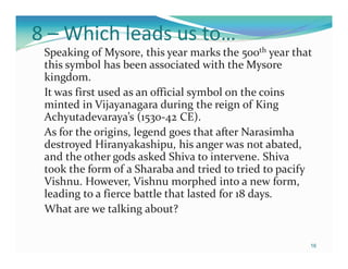 8 – Which leads us to…
 Speaking of Mysore, this year marks the 500th year that
 this symbol has been associated with the Mysore
 kingdom.
 It was first used as an official symbol on the coins
 minted in Vijayanagara during the reign of King
 Achyutadevaraya’s (1530-42 CE).
 As for the origins, legend goes that after Narasimha
 destroyed Hiranyakashipu, his anger was not abated,
 and the other gods asked Shiva to intervene. Shiva
 took the form of a Sharaba and tried to tried to pacify
 Vishnu. However, Vishnu morphed into a new form,
 leading to a fierce battle that lasted for 18 days.
 What are we talking about?


                                                       16
 