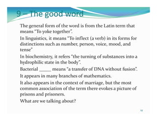 9 – The good word
The general form of the word is from the Latin term that
means “To yoke together”.
In linguistics, it means “To inflect (a verb) in its forms for
distinctions such as number, person, voice, mood, and
tense”
In biochemistry, it refers “the turning of substances into a
hydrophilic state in the body”.
Bacterial _____ means “a transfer of DNA without fusion”.
It appears in many branches of mathematics.
It also appears in the context of marriage, but the most
common association of the term there evokes a picture of
prisons and prisoners.
What are we talking about?
                                                                 18
 
