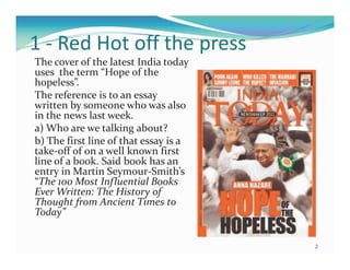 1 - Red Hot off the press
The cover of the latest India today
uses the term “Hope of the
hopeless”.
The reference is to an essay
written by someone who was also
in the news last week.
a) Who are we talking about?
b) The first line of that essay is a
take-off of on a well known first
line of a book. Said book has an
entry in Martin Seymour-Smith’s
“The 100 Most Influential Books
Ever Written: The History of
Thought from Ancient Times to
Today”


                                       2
 