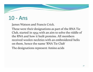 10 - Ans
 James Watson and Francis Crick.
 These were their designations as part of the RNA Tie
 Club, started in 1954 with an aim to solve the riddle of
 the RNA and how it built proteins. All members
 received woolen neckties with an embroidered helix
 on them, hence the name 'RNA Tie Club‘
 The designations represent Amino acids




                                                            21
 