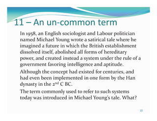 11 – An un-common term
 In 1958, an English sociologist and Labour politician
 named Michael Young wrote a satirical tale where he
 imagined a future in which the British establishment
 dissolved itself, abolished all forms of hereditary
 power, and created instead a system under the rule of a
 government favoring intelligence and aptitude.
 Although the concept had existed for centuries, and
 had even been implemented in one form by the Han
 dynasty in the 2nd C BC.
 The term commonly used to refer to such systems
 today was introduced in Michael Young’s tale. What?

                                                       22
 