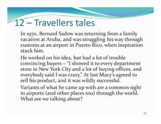 12 – Travellers tales
 In 1970, Bernard Sadow was returning from a family
 vacation at Aruba, and was struggling his way through
 customs at an airport in Puerto Rico, when inspiration
 stuck him.
 He worked on his idea, but had a lot of trouble
 convincing buyers – “I showed it to every department
 store in New York City and a lot of buying offices, and
 everybody said I was crazy.” At last Macy’s agreed to
 sell his product, and it was wildly successful.
 Variants of what he came up with are a common sight
 in airports (and other places too) through the world.
 What are we talking about?

                                                           24
 