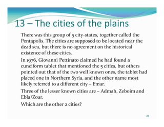 13 – The cities of the plains
 There was this group of 5 city-states, together called the
 Pentapolis. The cities are supposed to be located near the
 dead sea, but there is no agreement on the historical
 existence of these cities.
 In 1976, Giovanni Pettinato claimed he had found a
 cuneiform tablet that mentioned the 5 cities, but others
 pointed out that of the two well known ones, the tablet had
 placed one in Northern Syria, and the other name most
 likely referred to a different city – Emar.
 Three of the lesser known cities are – Admah, Zeboim and
 Ebla/Zoar.
 Which are the other 2 cities?

                                                           26
 