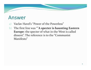 Answer
a) Vaclav Havel’s “Power of the Powerless”
b) The first line was “"A specter is haunting Eastern
   Europe: the specter of what in the West is called
   dissent”. The reference is to the “Communist
   Manifesto”




                                                        3
 