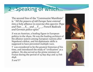 2 - Speaking of which…
 The second line of the “Communist Manifesto”
 is “All the powers of old Europe have entered
 into a holy alliance to exorcise this spectre: Pope
 and Tsar, __X__ and __Y___, French Radicals
 and German police-spies”
 X was an Austrian, a leading figure in European
 politics in the 1840s. He was the leading architect of
 the alliance system among European nations after
 Napoleon’s defeat, and his diplomatic skills is
 supposed to have prevented multiple wars.
 Y was considered to be the greatest historian of his
 time, and introduced the study of “civilization” as a
 subject. He also served as the prime minister of
 France during the period of 19 Sep 1847 and 23 Feb
 1848.
 X and Y?

                                                          4
 