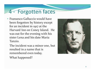 4 - Forgotten faces
Fransesco Galluccio would have
been forgotten by history except
for an incident in 1917 at the
Harvard Inn on Coney Island. He
was out for the evening with his
sister Lena and his date Maria
Tanzio.
The incident was a minor one, but
resulted in a name that is
remembered even today.
What happened?

                                    8
 