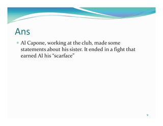 Ans
 Al Capone, working at the club, made some
 statements about his sister. It ended in a fight that
 earned Al his “scarface”




                                                         9
 