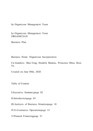 by Organicsan Management Team
by Organicsan Management Team
ORGANICSAN
Business Plan
Business Name: Organicsan Incorporation
Co-founders: Man Fong, Hendrik Muskus, Princeton Oben, Hien
Vu
Created on June 08th, 2020
Table of Content
I.Executive Summarypage 02
II.Introductionpage 03
III.Analysis of Business Situationpage 10
IV.E-Commerce Operationspage 15
V.Planned Financingpage 21
 