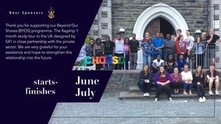 D e a r S p o n s o r s
starts-
finishes
Thank you for supporting our Beyond Our
Shores (BYOS) programme. The flagship 1
month study tour to the UK designed by
S41 in close partnership with the private
sector. We are very grateful for your
assistance and hope to strengthen this
relationship into the future.
June
July
 