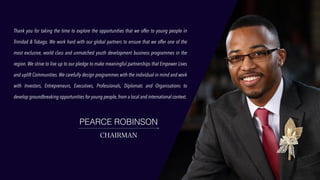 Thank you for taking the time to explore the opportunities that we offer to young people in
Trinidad & Tobago. We work hard with our global partners to ensure that we offer one of the
most exclusive, world class and unmatched youth development business programmes in the
region. We strive to live up to our pledge to make meaningful partnerships that Empower Lives
and uplift Communities. We carefully design programmes with the individual in mind and work
with Investors, Entrepreneurs, Executives, Professionals, Diplomats and Organisations to
develop groundbreaking opportunities for young people, from a local and international context.
PEARCE ROBINSON
CHAIRMAN
 