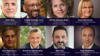 C O M P A N Y N A M E
Mark Hoplamazian,
President & CEO,
Hyatt Hotels Corporation
Emile Elias,
Executive Chairman,
NH International
Andrew Ramroop O.B.E,
Bespoke Saville Row Tailor
Maurice Sedwell
Susan Barrowman,
Charity & Donations Manager
Harrods
Chi-Chi Nwanoku M.B.E,
Artistic Director
Chineke Orchestra
Alex Cruz,
Chief Executive & Chairman
British Airways
Arnaud de Saint-Exupéry,
General Manager
Hyatt Regency, The Churchill
Alkis Tsikardonis,
Corporate Responsibility Manager,
Harrods
 