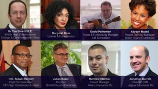 David Palfreman
Trusts & Fundraising Manager
S41 Consultant
Matthew Clachar,
Project Manager,
Allianz Insurance Plc
Allyson Mckell
Project Delivery Manager
British Council Caribbean
Margaret Rose
Lawyer & Entrepreneur
Mr Tim Stew M.B.E.
British High Commissioner
Foreign & Commonwealth Ofﬁce
Julian Baker,
Director,
British Council Caribbean
H.E. Tedwin Herbert
High Commissioner,
T&T High Commission London
Jonathan Garrett,
Director CSR,
Jaguar Landrover Plc
 