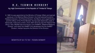 H . E . T E D W I N H E R B E R T
Ag. High Commissioner of the Republic of Trinidad & Tobago
In 1985 he was appointed at the Ministry of Foreign Affairs and gained
exposure in the Marine Affairs Division, the International Economic
Relations Division, the Protocol Division, the Marine and Legal Division
and the Ofﬁce of the Prime Minister. He has held diplomatic posts in
Venezuela, India and London. From 2007-2012 he was the Head of the
Africa, Asia, Middle East and Paciﬁc Unit (AAMEP), Bilateral Relations
Division and when the AAMEP Unit developed into the AAMEP
Division, Herbert became the Director of the Division.
BENEFITS OF S41 TO T&T - TEDWIN HERBERT
 