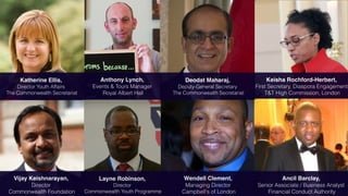 Katherine Ellis,
Director Youth Affairs
The Commonwealth Secretariat
Vijay Keishnarayan,
Director
Commonwealth Foundation
Keisha Rochford-Herbert,
First Secretary, Diaspora Engagement
T&T High Commission, London
Ancil Barclay,
Senior Associate / Business Analyst
Financial Conduct Authority
Deodat Maharaj,
Deputy-General Secretary
The Commonwealth Secretariat
Anthony Lynch,
Events & Tours Manager
Royal Albert Hall
Wendell Clement,
Managing Director
Campbell's of London
Layne Robinson,
Director
Commonwealth Youth Programme
 