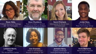 Risaw Walis,
Political Science & Theology,
S41 Int'l Participant
Gwyn Rhydderch,
Youth & Children's Service
Presbyterian Church of Wales
Jordan Ross,
Founder & CEO,
Ross Technology Group
Lawrence Moore,
Director,
The Windermere Centre
Naomi Pritchard,
Volunteerism & Social Care ,
Int'l Participant
Joan Brammer,
Head of VIP Protocol
Airports Authority of T&T
Jermaine Henry,
Digital Coordinator
Nottinghill Housing Group
Kevin Wentwink,
Mentorship & Teacher
Int'l Participant
 