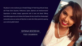 The pleasure is mine to welcome you to Trinidad & Tobago's #1 Youth Group. We work closely
with Private Sector Executives, Professionals, Experts, Diplomats and InterGovernmental
Organisations to develop strategic opportunities both at home and abroad. Offering
handcrafted programmes and initiatives that Empower the lives of youth from disadvantaged
communities across our country and help them to realise their fullest potential by opening
up our exclusive global network.
GITANA BOODHAI
VICE CHAIRMAN
 