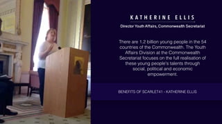 K A T H E R I N E E L L I S
Director Youth Affairs, Commonwealth Secretariat
There are 1.2 billion young people in the 54
countries of the Commonwealth. The Youth
Affairs Division at the Commonwealth
Secretariat focuses on the full realisation of
these young people's talents through
social, political and economic
empowerment.
BENEFITS OF SCARLET41 - KATHERINE ELLIS
 