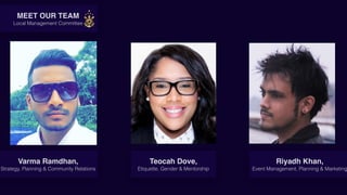 Gg
Varma Ramdhan,
Strategy, Planning & Community Relations
Riyadh Khan,
Event Management, Planning & Marketing
Teocah Dove,
Etiquette, Gender & Mentorship
MEET OUR TEAM
Local Management Committee
 