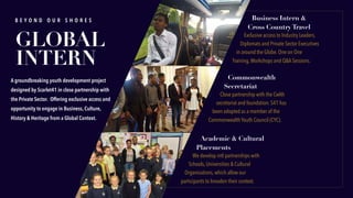 Commonwealth
Secretariat
Close partnership with the Cwlth
secretariat and foundation. S41 has
been adopted as a member of the
Commonwealth Youth Council (CYC).
Academic & Cultural
Placements
We develop intl partnerships with
Schools, Universities & Cultural
Organisations, which allow our
participants to broaden their context.
B E Y O N D O U R S H O R E S Business Intern &
Cross Country Travel
Exclusive access to Industry Leaders,
Diplomats and Private Sector Executives
in around the Globe. One on One
Training,Workshops and Q&A Sessions.
GLOBAL
INTERN
A groundbreaking youth development project
designed by Scarlet41 in close partnership with
the Private Sector. Offering exclusive access and
opportunity to engage in Business, Culture,
History & Heritage from a Global Context.
 