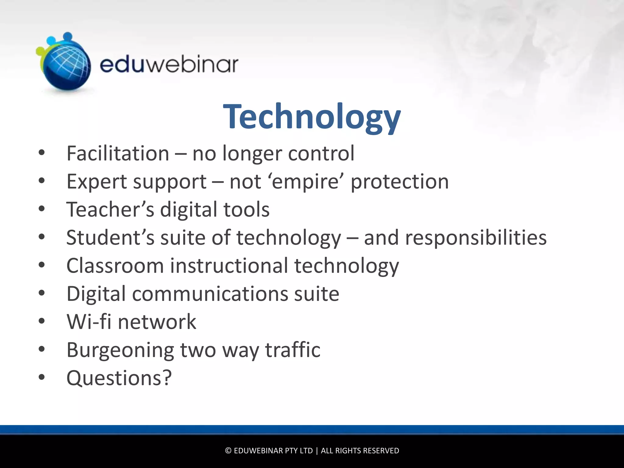 Technology
•   Facilitation – no longer control
•   Expert support – not ‘empire’ protection
•   Teacher’s digital tools
•   Student’s suite of technology – and responsibilities
•   Classroom instructional technology
•   Digital communications suite
•   Wi-fi network
•   Burgeoning two way traffic
•   Questions?

                     © EDUWEBINAR PTY LTD | ALL RIGHTS RESERVED
 
