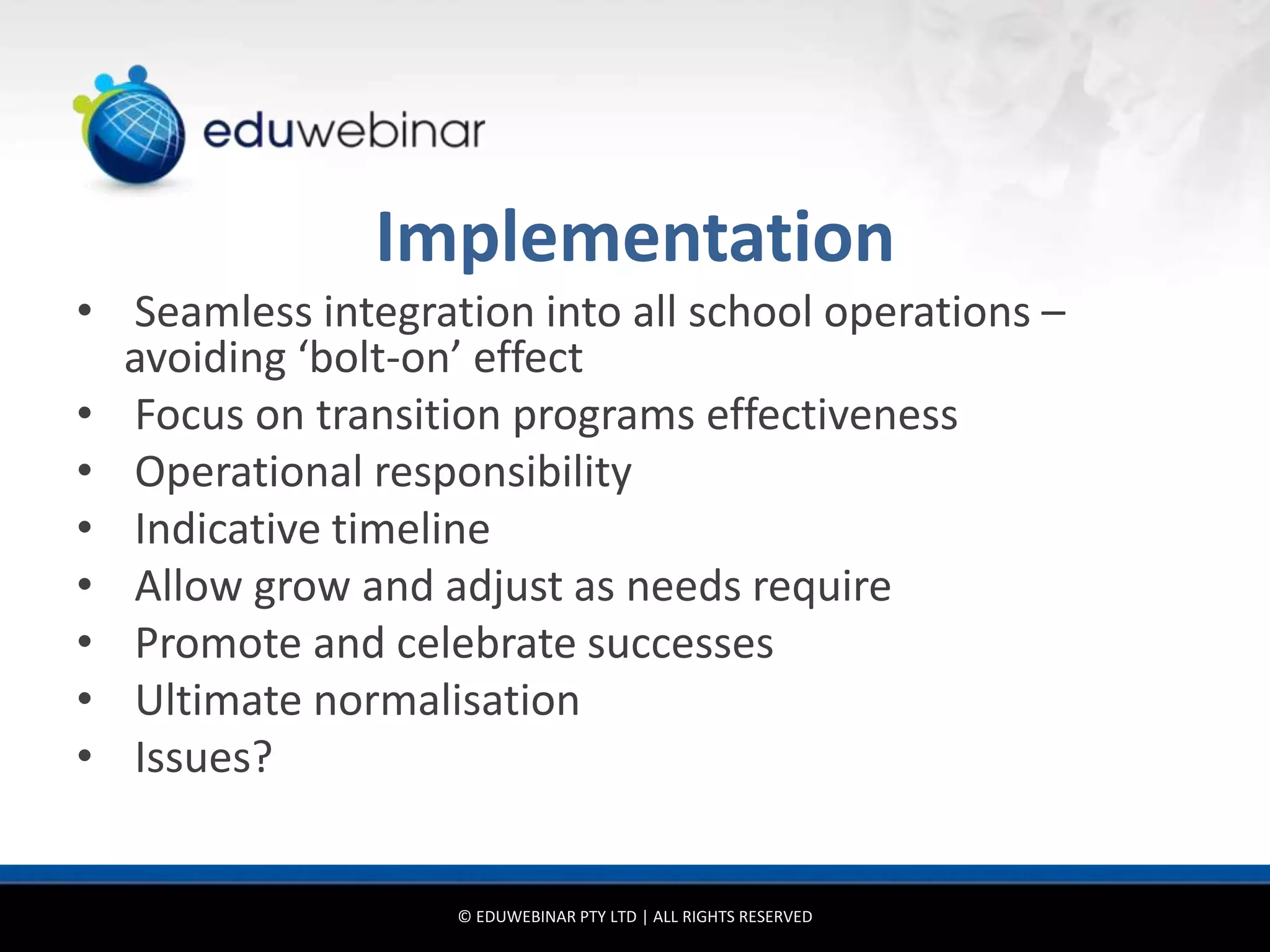 Implementation
• Seamless integration into all school operations –
  avoiding ‘bolt-on’ effect
• Focus on transition programs effectiveness
• Operational responsibility
• Indicative timeline
• Allow grow and adjust as needs require
• Promote and celebrate successes
• Ultimate normalisation
• Issues?


                   © EDUWEBINAR PTY LTD | ALL RIGHTS RESERVED
 