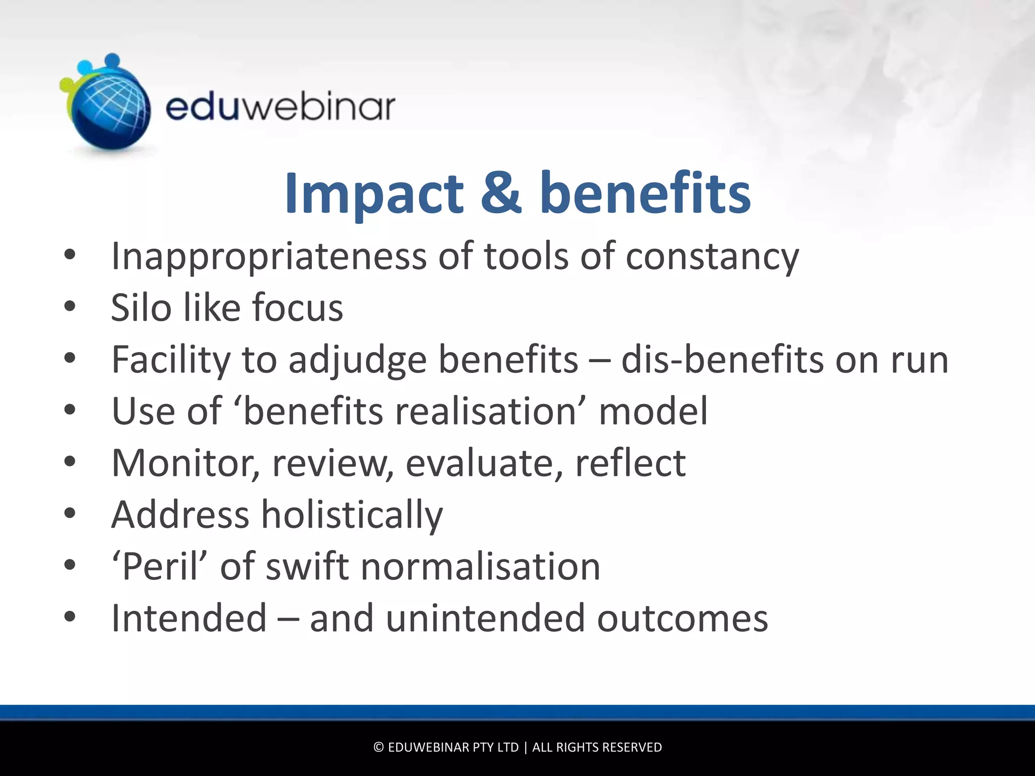 Impact & benefits
•   Inappropriateness of tools of constancy
•   Silo like focus
•   Facility to adjudge benefits – dis-benefits on run
•   Use of ‘benefits realisation’ model
•   Monitor, review, evaluate, reflect
•   Address holistically
•   ‘Peril’ of swift normalisation
•   Intended – and unintended outcomes

                   © EDUWEBINAR PTY LTD | ALL RIGHTS RESERVED
 