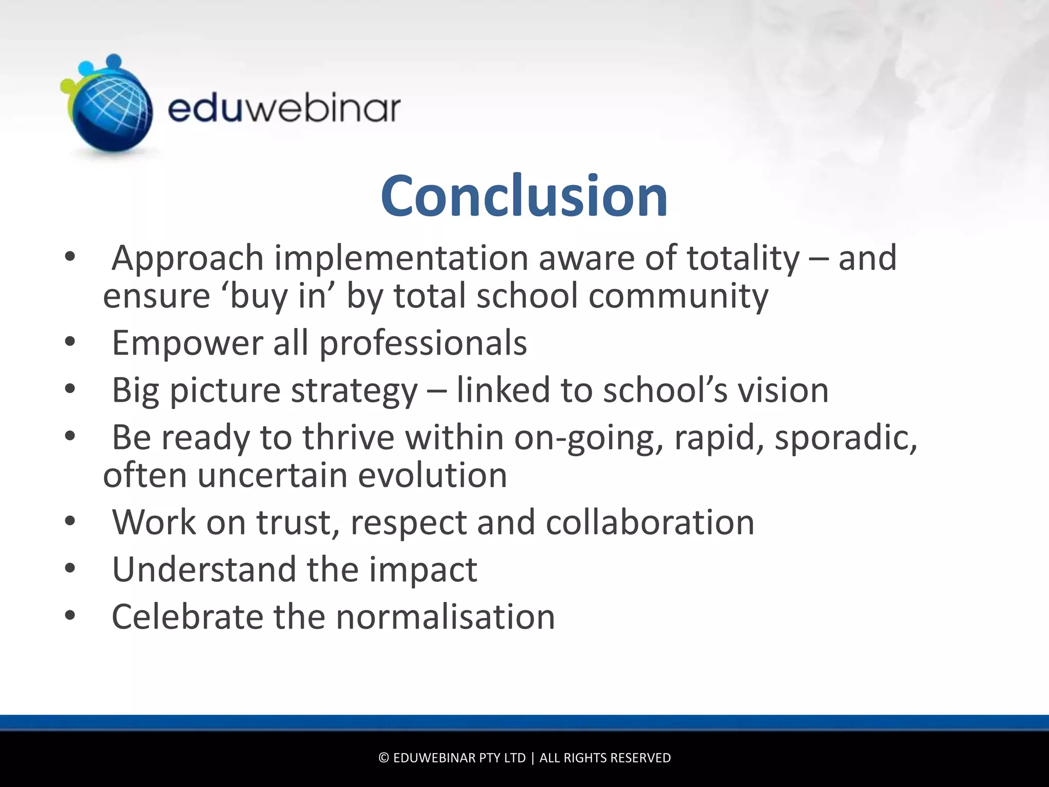 Conclusion
• Approach implementation aware of totality – and
  ensure ‘buy in’ by total school community
• Empower all professionals
• Big picture strategy – linked to school’s vision
• Be ready to thrive within on-going, rapid, sporadic,
  often uncertain evolution
• Work on trust, respect and collaboration
• Understand the impact
• Celebrate the normalisation


                   © EDUWEBINAR PTY LTD | ALL RIGHTS RESERVED
 