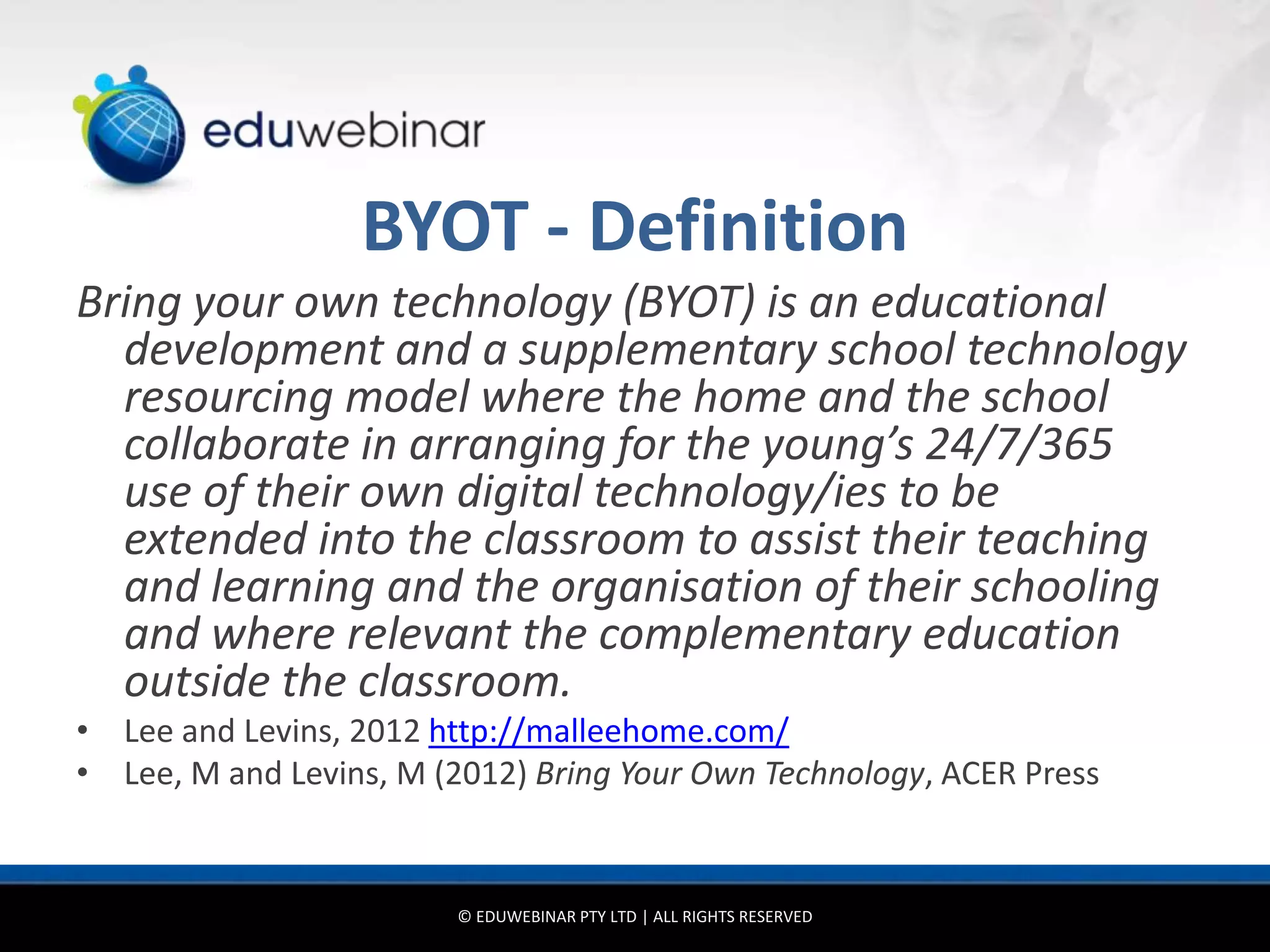 BYOT - Definition
Bring your own technology (BYOT) is an educational
  development and a supplementary school technology
  resourcing model where the home and the school
  collaborate in arranging for the young’s 24/7/365
  use of their own digital technology/ies to be
  extended into the classroom to assist their teaching
  and learning and the organisation of their schooling
  and where relevant the complementary education
  outside the classroom.
• Lee and Levins, 2012 http://malleehome.com/
• Lee, M and Levins, M (2012) Bring Your Own Technology, ACER Press


                        © EDUWEBINAR PTY LTD | ALL RIGHTS RESERVED
 