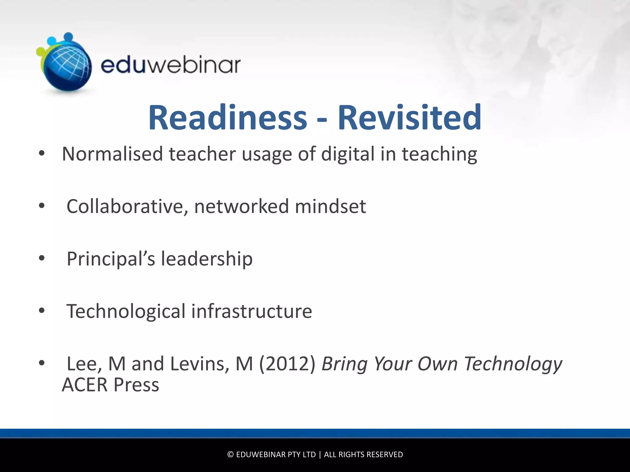 Readiness - Revisited
• Normalised teacher usage of digital in teaching

• Collaborative, networked mindset

• Principal’s leadership

• Technological infrastructure

• Lee, M and Levins, M (2012) Bring Your Own Technology
  ACER Press


                     © EDUWEBINAR PTY LTD | ALL RIGHTS RESERVED
 