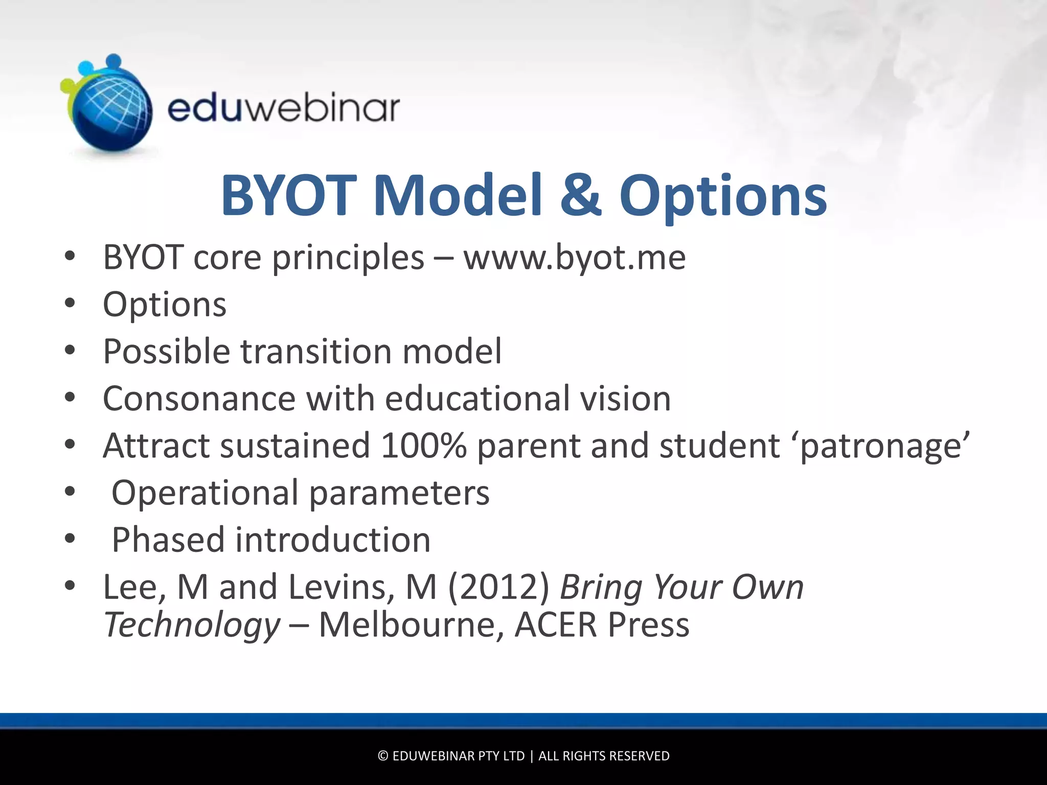 BYOT Model & Options
•   BYOT core principles – www.byot.me
•   Options
•   Possible transition model
•   Consonance with educational vision
•   Attract sustained 100% parent and student ‘patronage’
•    Operational parameters
•    Phased introduction
•   Lee, M and Levins, M (2012) Bring Your Own
    Technology – Melbourne, ACER Press


                    © EDUWEBINAR PTY LTD | ALL RIGHTS RESERVED
 