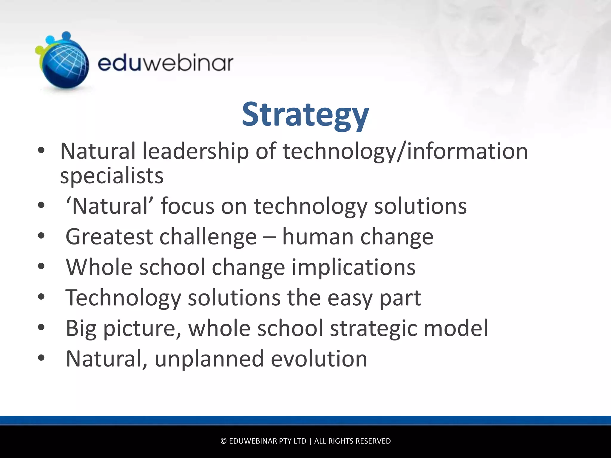 Strategy
• Natural leadership of technology/information
  specialists
• ‘Natural’ focus on technology solutions
• Greatest challenge – human change
• Whole school change implications
• Technology solutions the easy part
• Big picture, whole school strategic model
• Natural, unplanned evolution


                 © EDUWEBINAR PTY LTD | ALL RIGHTS RESERVED
 