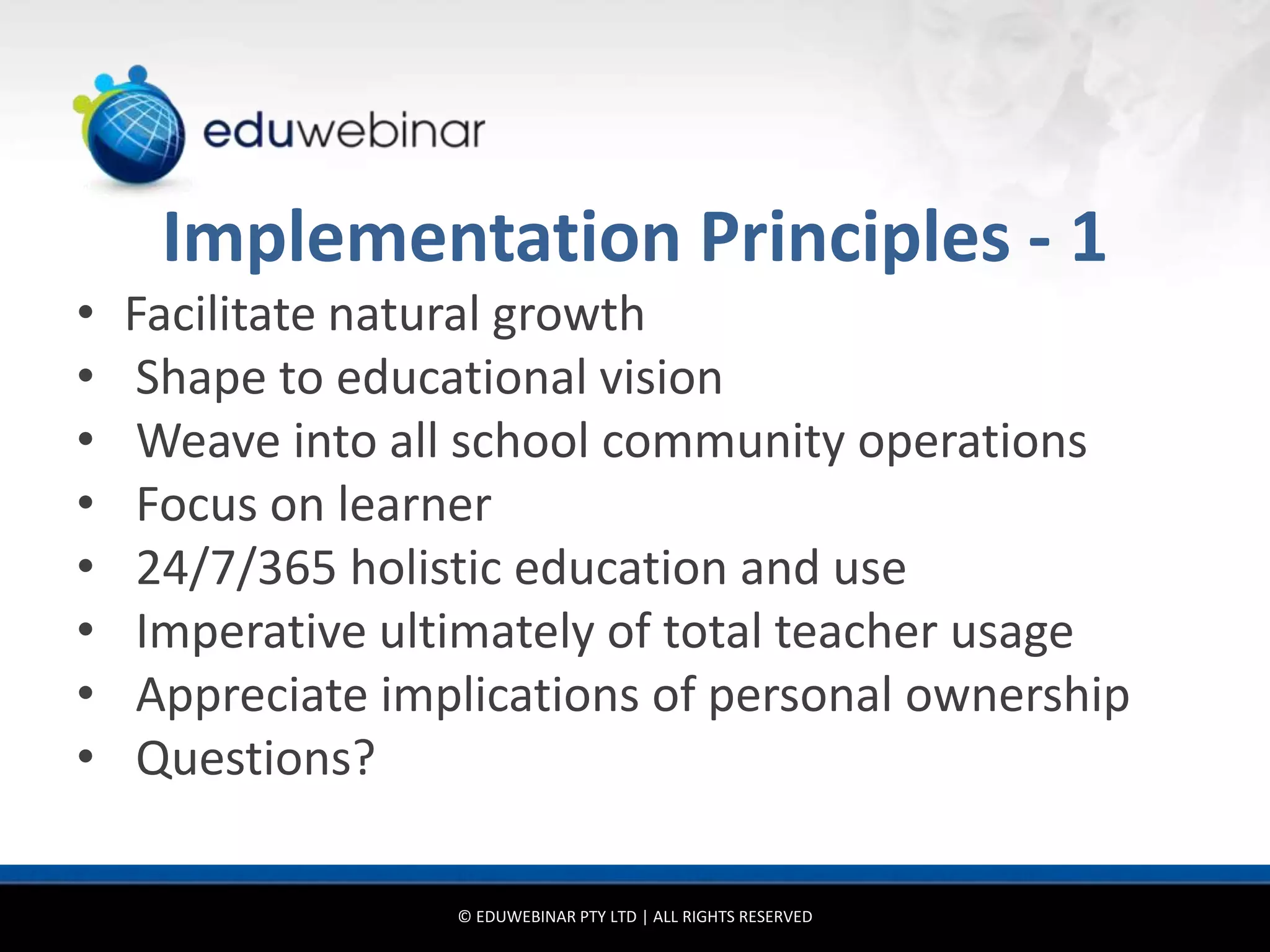 Implementation Principles - 1
•   Facilitate natural growth
•    Shape to educational vision
•    Weave into all school community operations
•    Focus on learner
•    24/7/365 holistic education and use
•    Imperative ultimately of total teacher usage
•    Appreciate implications of personal ownership
•    Questions?

                   © EDUWEBINAR PTY LTD | ALL RIGHTS RESERVED
 