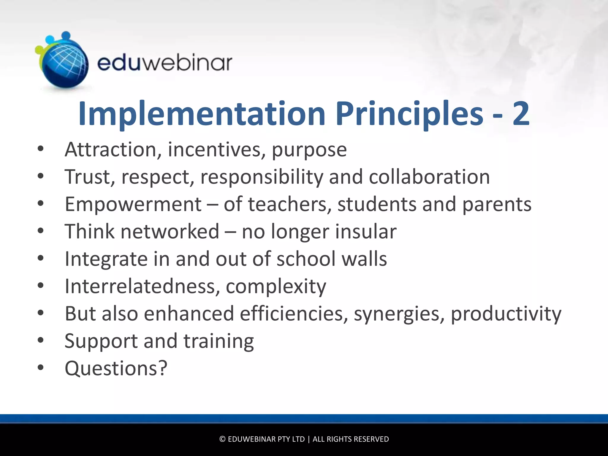 Implementation Principles - 2
•   Attraction, incentives, purpose
•   Trust, respect, responsibility and collaboration
•   Empowerment – of teachers, students and parents
•   Think networked – no longer insular
•   Integrate in and out of school walls
•   Interrelatedness, complexity
•   But also enhanced efficiencies, synergies, productivity
•   Support and training
•   Questions?

                     © EDUWEBINAR PTY LTD | ALL RIGHTS RESERVED
 