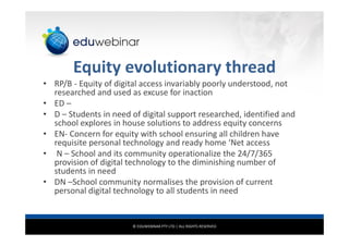© EDUWEBINAR PTY LTD | ALL RIGHTS RESERVED
Equity evolutionary thread
• RP/B - Equity of digital access invariably poorly understood, not
researched and used as excuse for inaction
• ED –
• D – Students in need of digital support researched, identified and
school explores in house solutions to address equity concerns
• EN- Concern for equity with school ensuring all children have
requisite personal technology and ready home ‘Net access
• N – School and its community operationalize the 24/7/365
provision of digital technology to the diminishing number of
students in need
• DN –School community normalises the provision of current
personal digital technology to all students in need
 