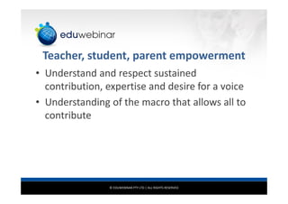 © EDUWEBINAR PTY LTD | ALL RIGHTS RESERVED
Teacher, student, parent empowerment
• Understand and respect sustained
contribution, expertise and desire for a voice
• Understanding of the macro that allows all to
contribute
 