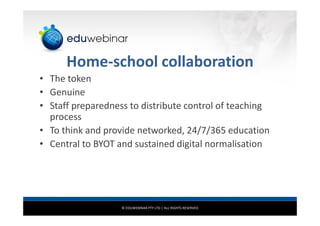 © EDUWEBINAR PTY LTD | ALL RIGHTS RESERVED
Home-school collaboration
• The token
• Genuine
• Staff preparedness to distribute control of teaching
process
• To think and provide networked, 24/7/365 education
• Central to BYOT and sustained digital normalisation
 