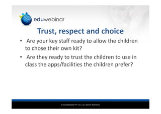 © EDUWEBINAR PTY LTD | ALL RIGHTS RESERVED
Trust, respect and choice
• Are your key staff ready to allow the children
to chose their own kit?
• Are they ready to trust the children to use in
class the apps/facilities the children prefer?
 